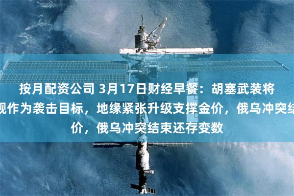 按月配资公司 3月17日财经早餐：胡塞武装将美航母和军舰作为袭击目标，地缘紧张升级支撑金价，俄乌冲突结束还存变数