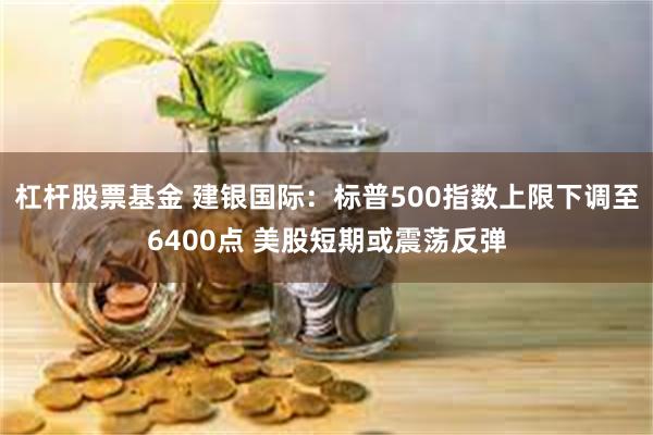 杠杆股票基金 建银国际：标普500指数上限下调至6400点 美股短期或震荡反弹