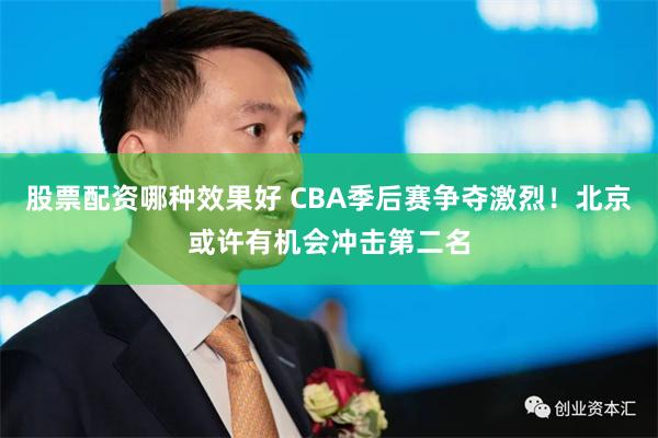 股票配资哪种效果好 CBA季后赛争夺激烈！北京或许有机会冲击第二名