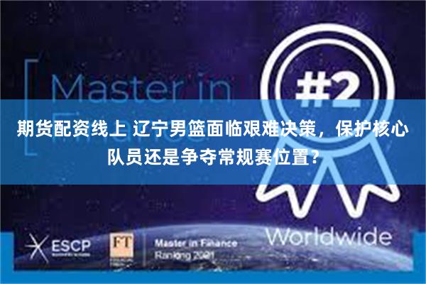 期货配资线上 辽宁男篮面临艰难决策，保护核心队员还是争夺常规赛位置？