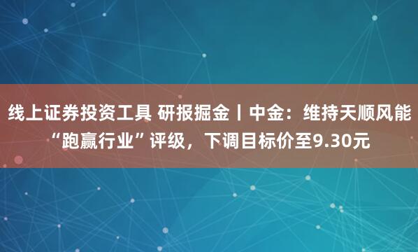 线上证券投资工具 研报掘金丨中金：维持天顺风能“跑赢行业”评级，下调目标价至9.30元