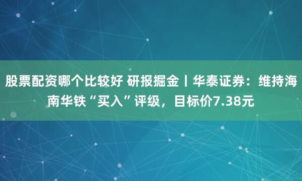股票配资哪个比较好 研报掘金丨华泰证券：维持海南华铁“买入”评级，目标价7.38元