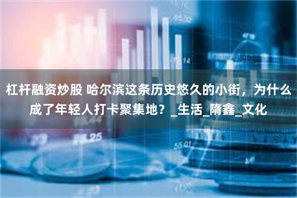 杠杆融资炒股 哈尔滨这条历史悠久的小街，为什么成了年轻人打卡聚集地？_生活_隋鑫_文化