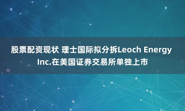 股票配资现状 理士国际拟分拆Leoch Energy Inc.在美国证券交易所单独上市