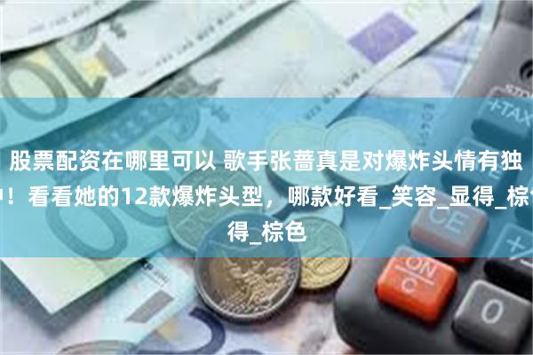 股票配资在哪里可以 歌手张蔷真是对爆炸头情有独钟！看看她的12款爆炸头型，哪款好看_笑容_显得_棕色