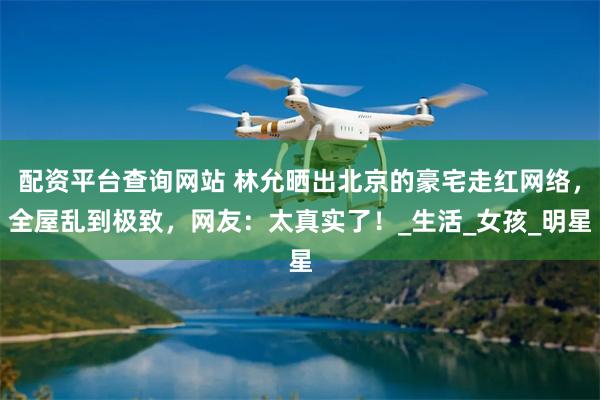 配资平台查询网站 林允晒出北京的豪宅走红网络，全屋乱到极致，网友：太真实了！_生活_女孩_明星