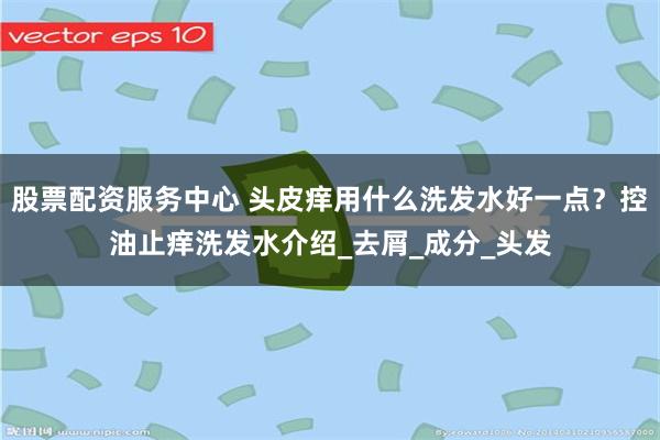 股票配资服务中心 头皮痒用什么洗发水好一点？控油止痒洗发水介绍_去屑_成分_头发