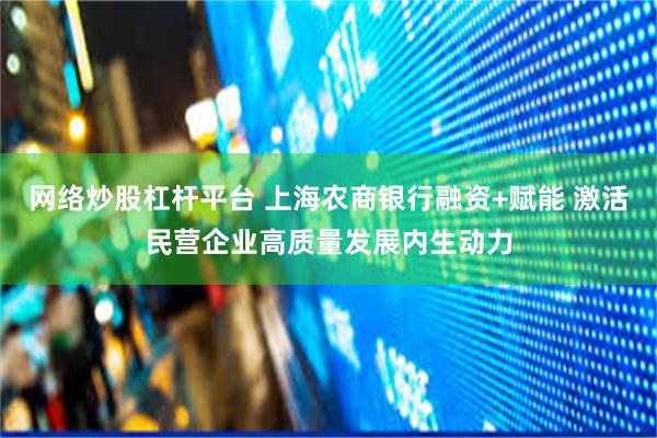 网络炒股杠杆平台 上海农商银行融资+赋能 激活民营企业高质量发展内生动力