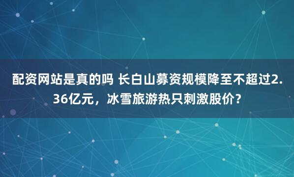 配资网站是真的吗 长白山募资规模降至不超过2.36亿元，冰雪旅游热只刺激股价？