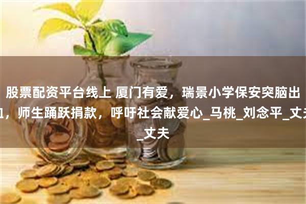 股票配资平台线上 厦门有爱，瑞景小学保安突脑出血，师生踊跃捐款，呼吁社会献爱心_马桃_刘念平_丈夫