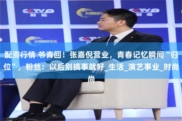 配资行情 爷青回！张嘉倪营业，青春记忆瞬间“归位”，粉丝：以后别搞事就好_生活_演艺事业_时尚
