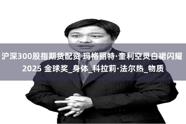 沪深300股指期货配资 玛格丽特·奎利空灵白裙闪耀 2025 金球奖_身体_科拉莉·法尔热_物质
