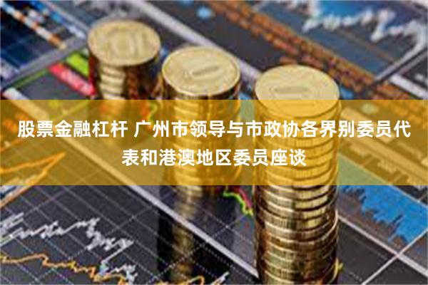 股票金融杠杆 广州市领导与市政协各界别委员代表和港澳地区委员座谈