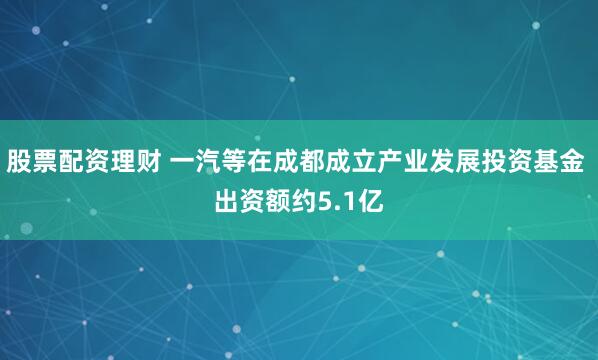 股票配资理财 一汽等在成都成立产业发展投资基金 出资额约5.1亿
