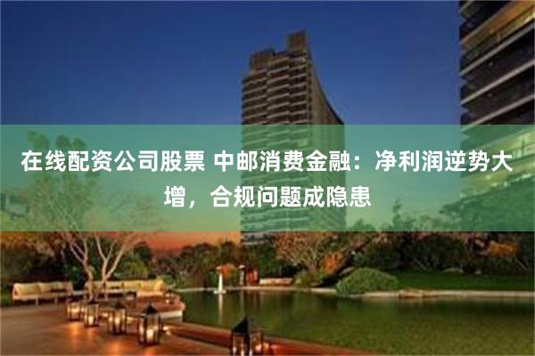 在线配资公司股票 中邮消费金融：净利润逆势大增，合规问题成隐患