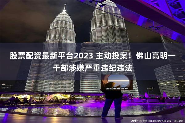 股票配资最新平台2023 主动投案！佛山高明一干部涉嫌严重违纪违法