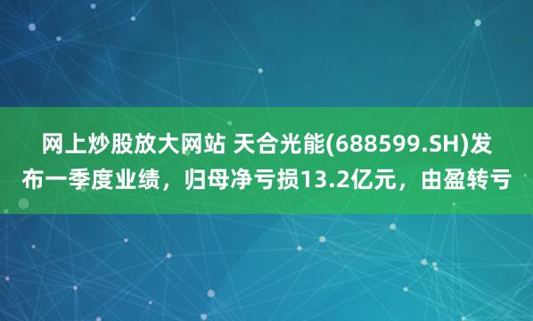 网上炒股放大网站 天合光能(688599.SH)发布一季度业绩，归母净亏损13.2亿元，由盈转亏