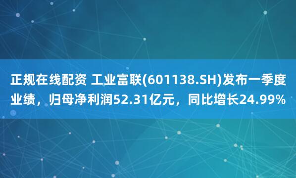 正规在线配资 工业富联(601138.SH)发布一季度业绩，归母净利润52.31亿元，同比增长24.99%