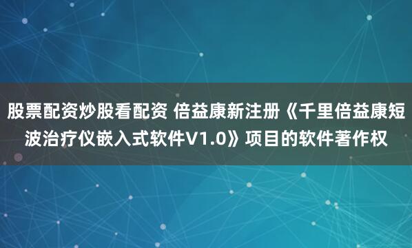股票配资炒股看配资 倍益康新注册《千里倍益康短波治疗仪嵌入式软件V1.0》项目的软件著作权