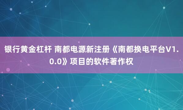 银行黄金杠杆 南都电源新注册《南都换电平台V1.0.0》项目的软件著作权