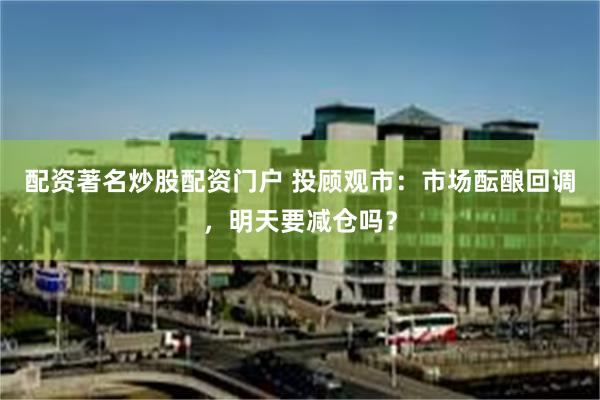 配资著名炒股配资门户 投顾观市：市场酝酿回调，明天要减仓吗？