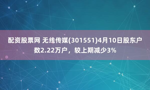 配资股票网 无线传媒(301551)4月10日股东户数2.22万户，较上期减少3%