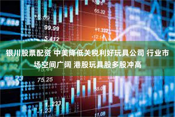 银川股票配资 中美降低关税利好玩具公司 行业市场空间广阔 港股玩具股多股冲高
