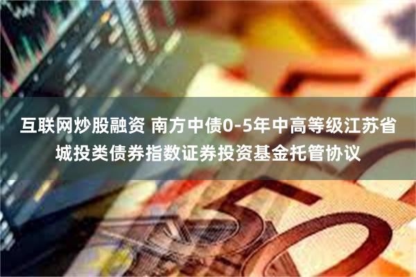 互联网炒股融资 南方中债0-5年中高等级江苏省城投类债券指数证券投资基金托管协议