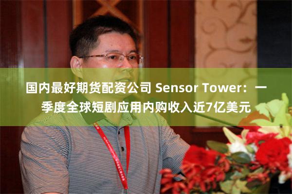 国内最好期货配资公司 Sensor Tower：一季度全球短剧应用内购收入近7亿美元