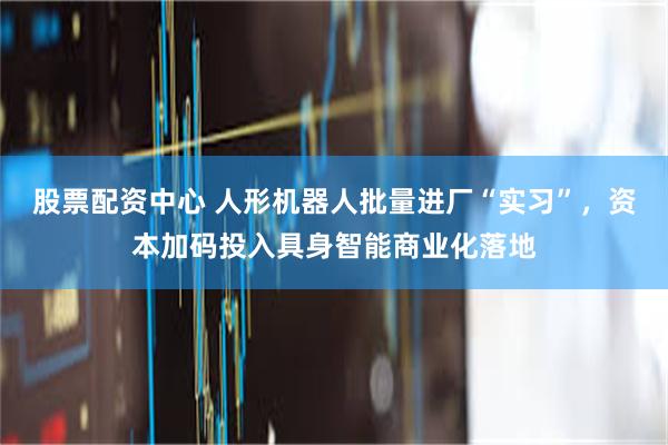 股票配资中心 人形机器人批量进厂“实习”，资本加码投入具身智能商业化落地