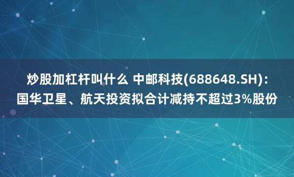 炒股加杠杆叫什么 中邮科技(688648.SH)：国华卫星、航天投资拟合计减持不超过3%股份