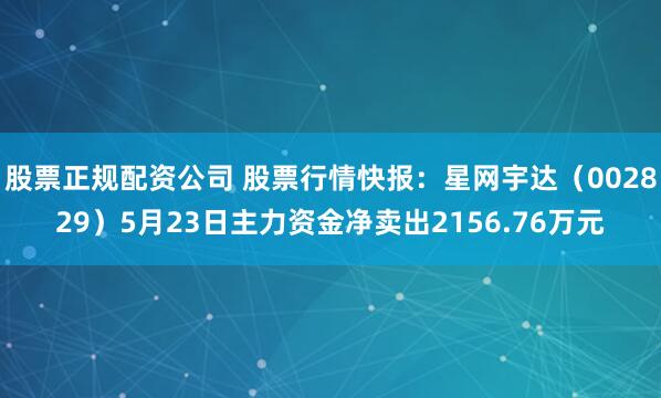 股票正规配资公司 股票行情快报：星网宇达（002829）5月23日主力资金净卖出2156.76万元