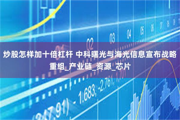 炒股怎样加十倍杠杆 中科曙光与海光信息宣布战略重组_产业链_资源_芯片