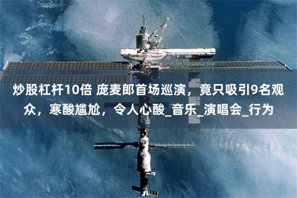 炒股杠杆10倍 庞麦郎首场巡演，竟只吸引9名观众，寒酸尴尬，令人心酸_音乐_演唱会_行为