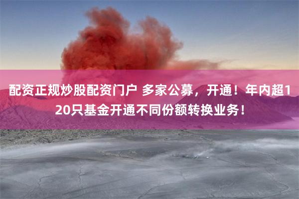 配资正规炒股配资门户 多家公募，开通！年内超120只基金开通不同份额转换业务！