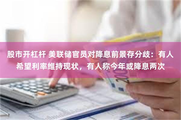 股市开杠杆 美联储官员对降息前景存分歧：有人希望利率维持现状，有人称今年或降息两次