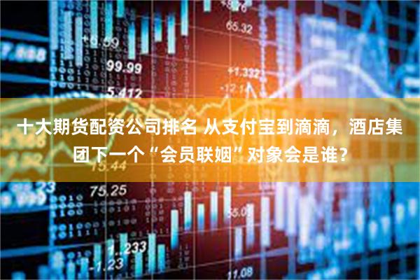 十大期货配资公司排名 从支付宝到滴滴，酒店集团下一个“会员联姻”对象会是谁？