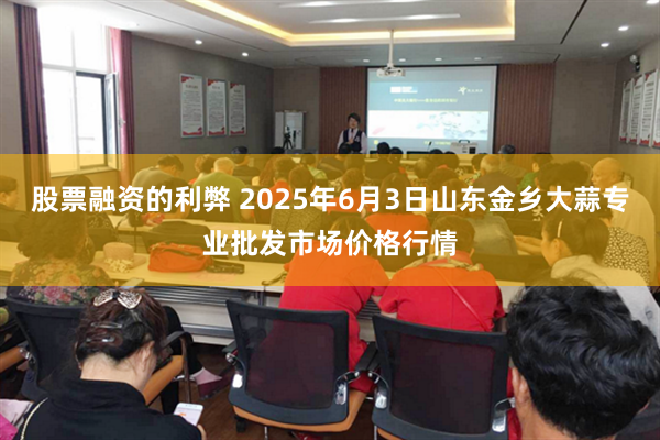股票融资的利弊 2025年6月3日山东金乡大蒜专业批发市场价格行情