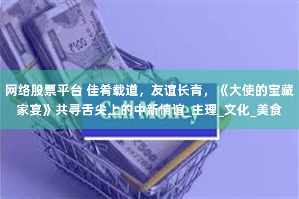 网络股票平台 佳肴载道，友谊长青，《大使的宝藏家宴》共寻舌尖上的中新情谊_主理_文化_美食