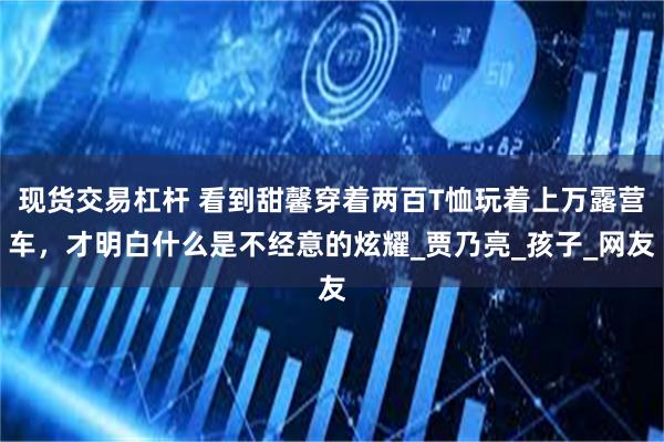 现货交易杠杆 看到甜馨穿着两百T恤玩着上万露营车，才明白什么是不经意的炫耀_贾乃亮_孩子_网友