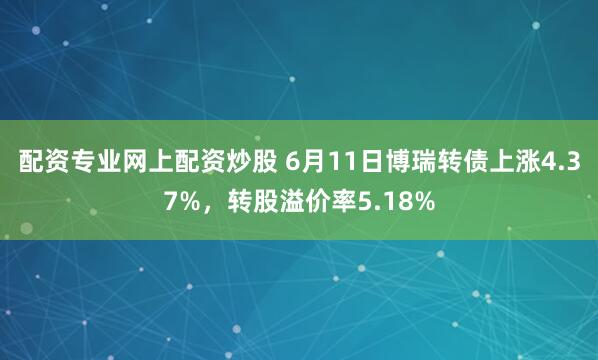 配资专业网上配资炒股 6月11日博瑞转债上涨4.37%，转股溢价率5.18%