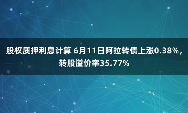 股权质押利息计算 6月11日阿拉转债上涨0.38%，转股溢价率35.77%