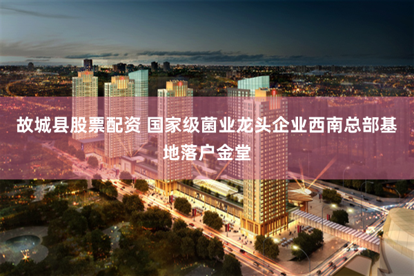 故城县股票配资 国家级菌业龙头企业西南总部基地落户金堂