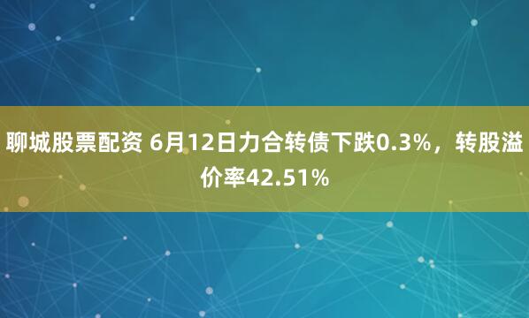 聊城股票配资 6月12日力合转债下跌0.3%，转股溢价率42.51%