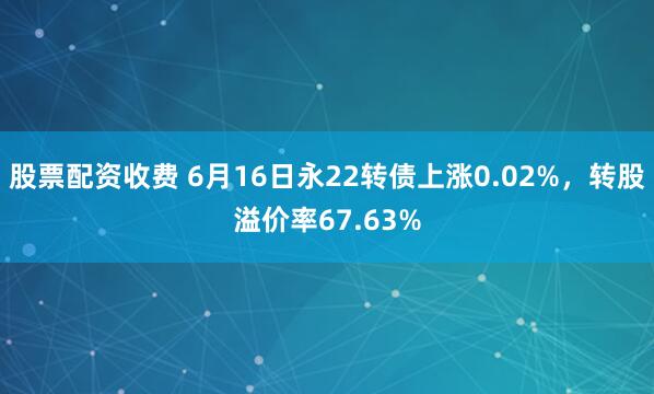 股票配资收费 6月16日永22转债上涨0.02%，转股溢价率67.63%
