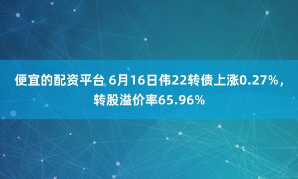 便宜的配资平台 6月16日伟22转债上涨0.27%，转股溢价率65.96%