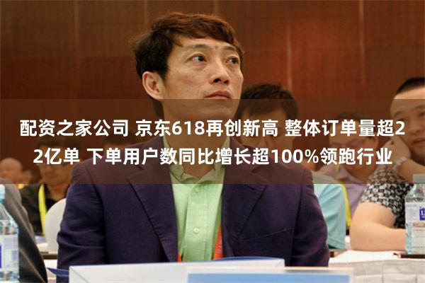 配资之家公司 京东618再创新高 整体订单量超22亿单 下单用户数同比增长超100%领跑行业