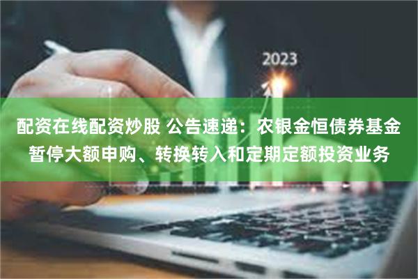 配资在线配资炒股 公告速递：农银金恒债券基金暂停大额申购、转换转入和定期定额投资业务