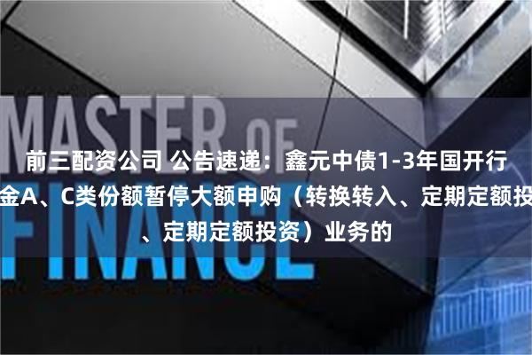 前三配资公司 公告速递：鑫元中债1-3年国开行债券指数基金A、C类份额暂停大额申购（转换转入、定期定额投资）业务的