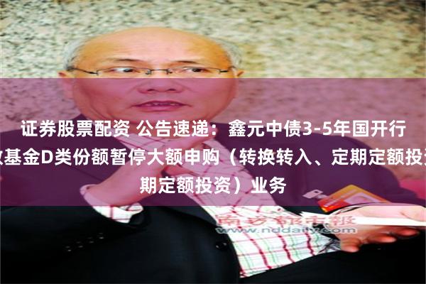证券股票配资 公告速递：鑫元中债3-5年国开行债券指数基金D类份额暂停大额申购（转换转入、定期定额投资）业务